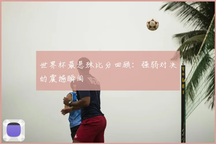 世界杯最悬殊比分回顾：强弱对决的震撼瞬间
