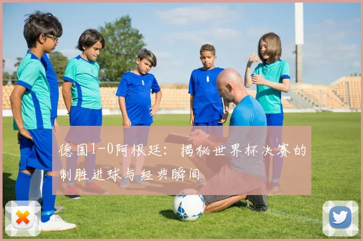 德国1-0阿根廷：揭秘世界杯决赛的制胜进球与经典瞬间