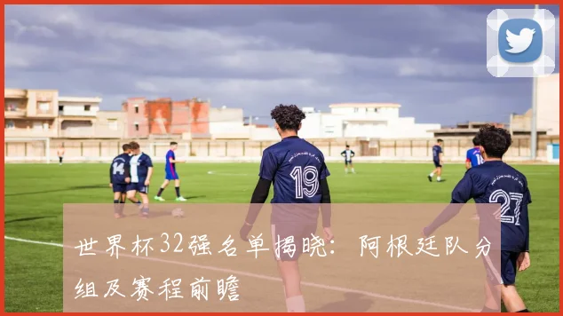 世界杯32强名单揭晓：阿根廷队分组及赛程前瞻