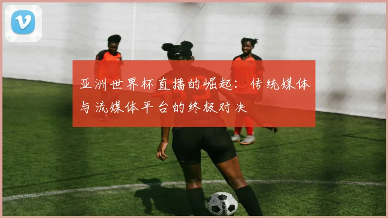 亚洲世界杯直播的崛起:传统媒体与流媒体平台的终极对决
