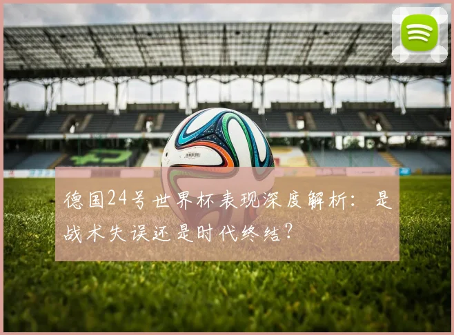 德国24号世界杯表现深度解析：是战术失误还是时代终结？