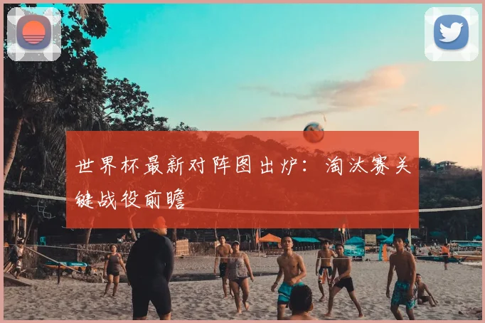 世界杯最新对阵图出炉：淘汰赛关键战役前瞻