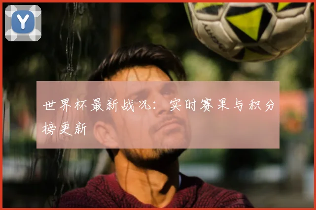 世界杯最新战况：实时赛果与积分榜更新