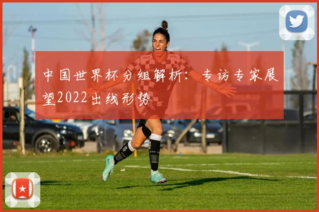 中国世界杯分组解析:专访专家展望2022出线形势