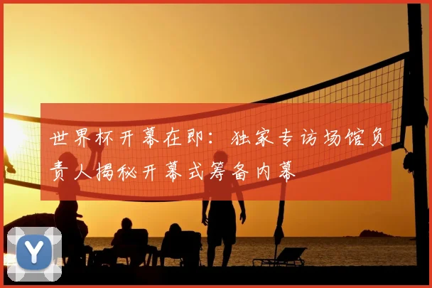 世界杯开幕在即：独家专访场馆负责人揭秘开幕式筹备内幕