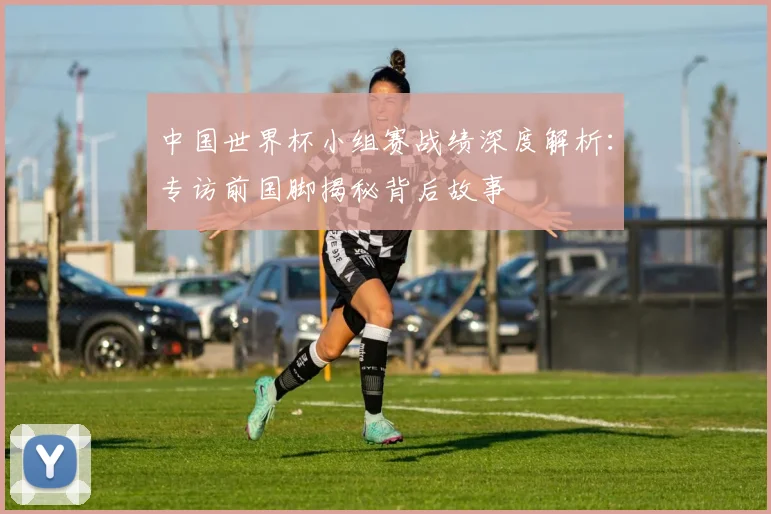 中国世界杯小组赛战绩深度解析:专访前国脚揭秘背后故事