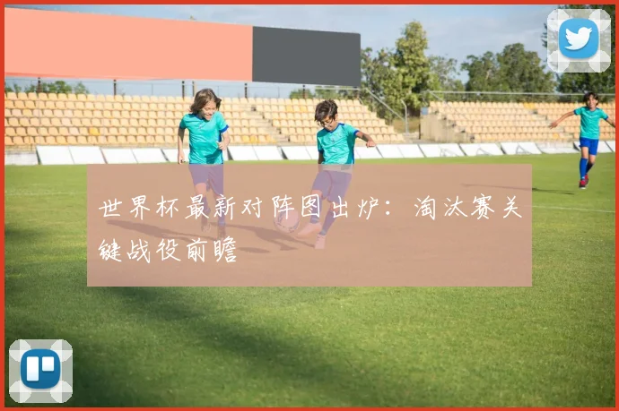 世界杯最新对阵图出炉：淘汰赛关键战役前瞻