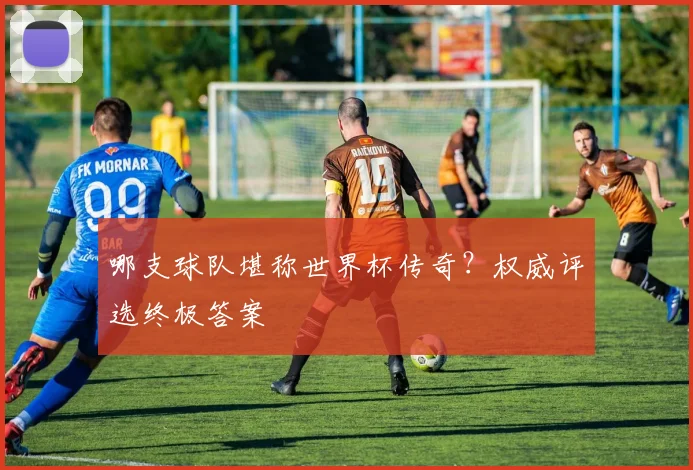 哪支球队堪称世界杯传奇？权威评选终极答案